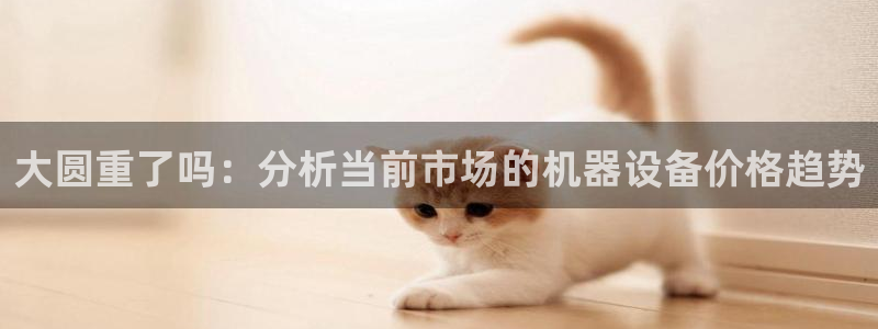 威九国际78m：大圆重了吗：分析当前市场的机器设备价格趋势