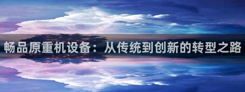 威九国际空降服务怎么样：畅品原重机设备：从传统到创新的转型之
