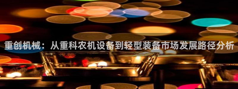 威九国际78mb特点：重创机械：从重科农机设备到轻型装备市场
